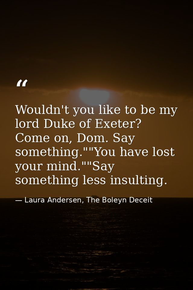 Wouldn't you like to be my lord Duke of Exeter? Come on, Dom. Say something.""You have lost your mind.""Say something le — Laura Andersen, The Boleyn Deceit
