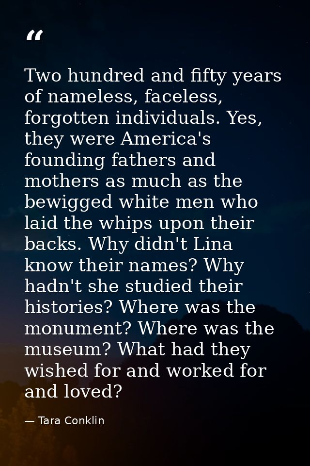 Two hundred and fifty years of nameless, faceless, forgotten individuals. Yes, they were America's founding fathers and  — Tara Conklin