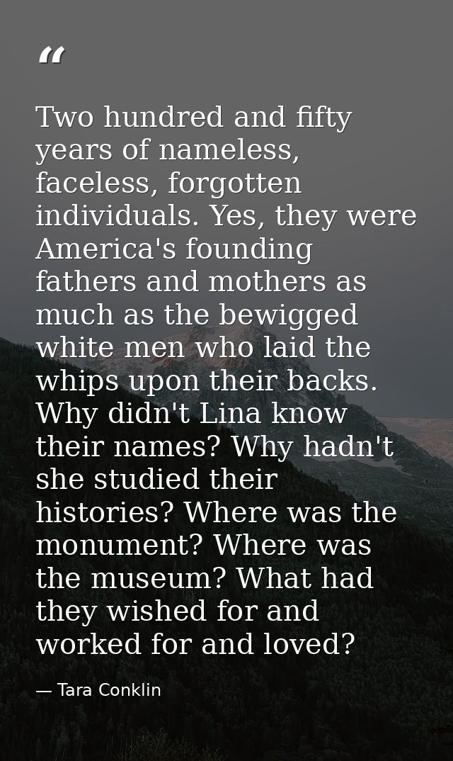 Two hundred and fifty years of nameless, faceless, forgotten individuals. Yes, they were America's founding fathers and  — Tara Conklin