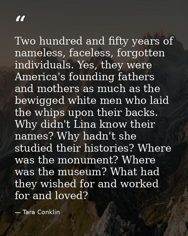 Two hundred and fifty years of nameless, faceless, forgotten individuals. Yes, they were America's founding fathers and  — Tara Conklin
