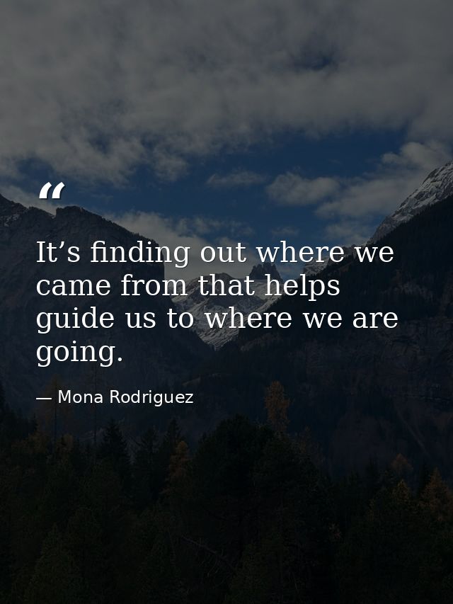 It’s finding out where we came from that helps guide us to where we are going. — Mona Rodriguez