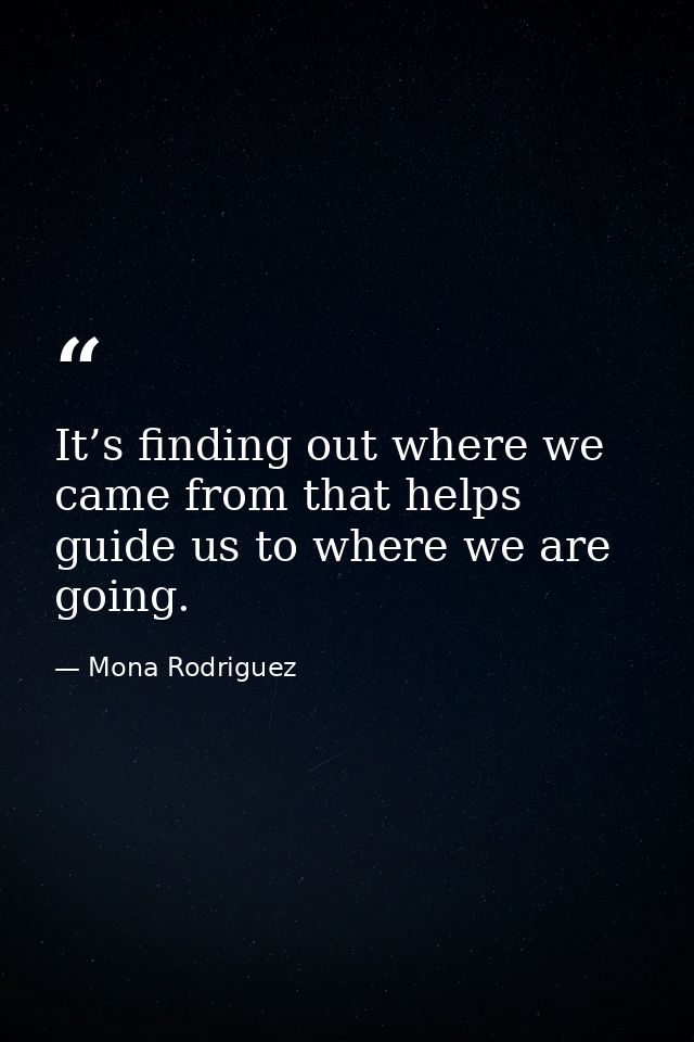 It’s finding out where we came from that helps guide us to where we are going. — Mona Rodriguez