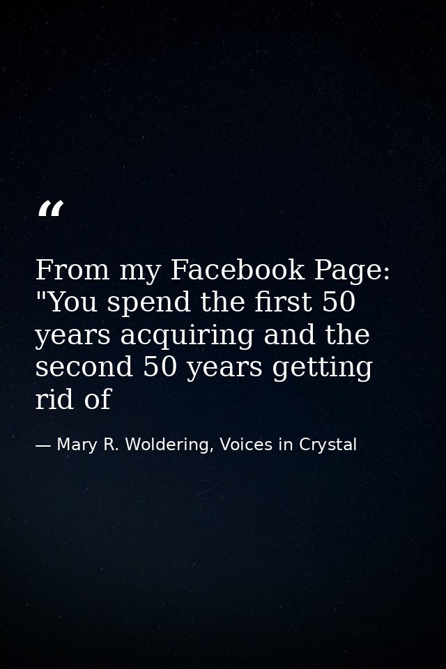 From my Facebook Page: "You spend the first 50 years acquiring and the second 50 years getting rid of — Mary R. Woldering, Voices in Crystal