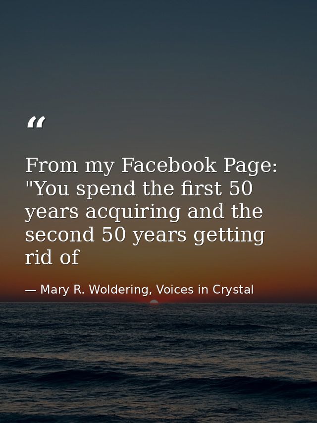 From my Facebook Page: "You spend the first 50 years acquiring and the second 50 years getting rid of — Mary R. Woldering, Voices in Crystal