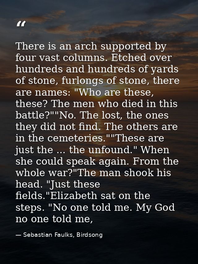 There is an arch supported by four vast columns. Etched over hundreds and hundreds of yards of stone, furlongs of stone, — Sebastian Faulks, Birdsong