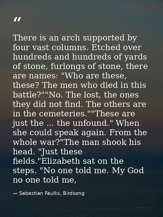 There is an arch supported by four vast columns. Etched over hundreds and hundreds of yards of stone, furlongs of stone, — Sebastian Faulks, Birdsong