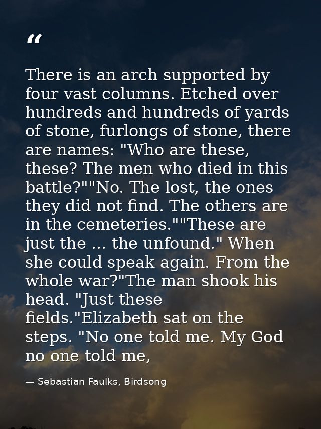 There is an arch supported by four vast columns. Etched over hundreds and hundreds of yards of stone, furlongs of stone, — Sebastian Faulks, Birdsong