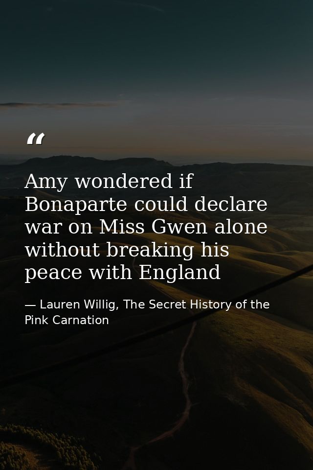 Amy wondered if Bonaparte could declare war on Miss Gwen alone without breaking his peace with England — Lauren Willig, The Secret History of the Pink Carnation