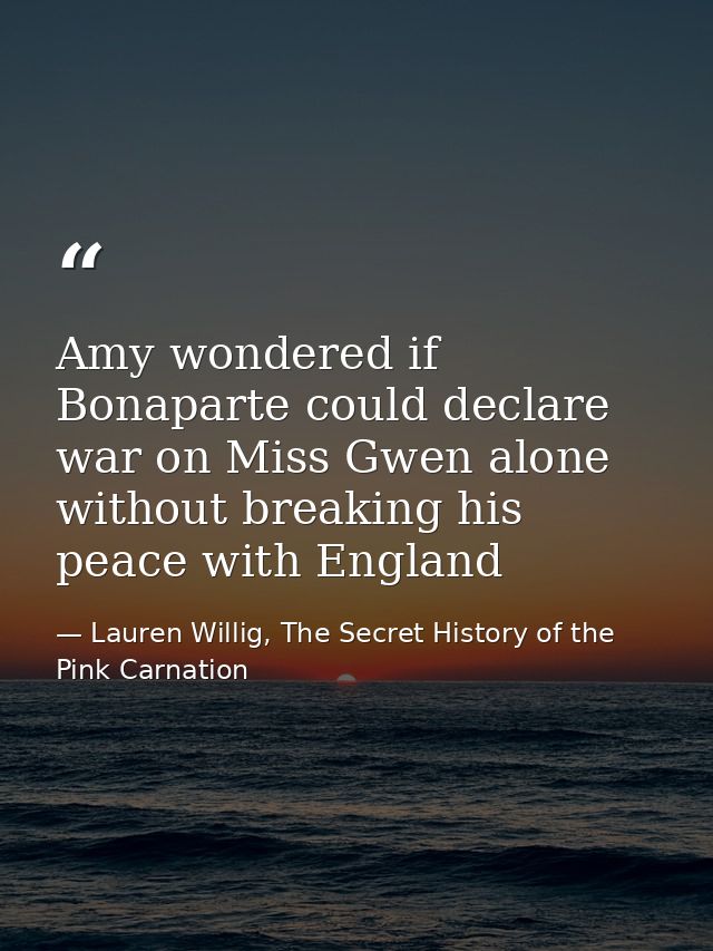Amy wondered if Bonaparte could declare war on Miss Gwen alone without breaking his peace with England — Lauren Willig, The Secret History of the Pink Carnation