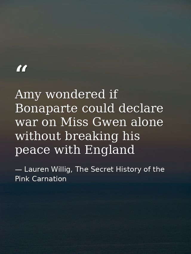 Amy wondered if Bonaparte could declare war on Miss Gwen alone without breaking his peace with England — Lauren Willig, The Secret History of the Pink Carnation