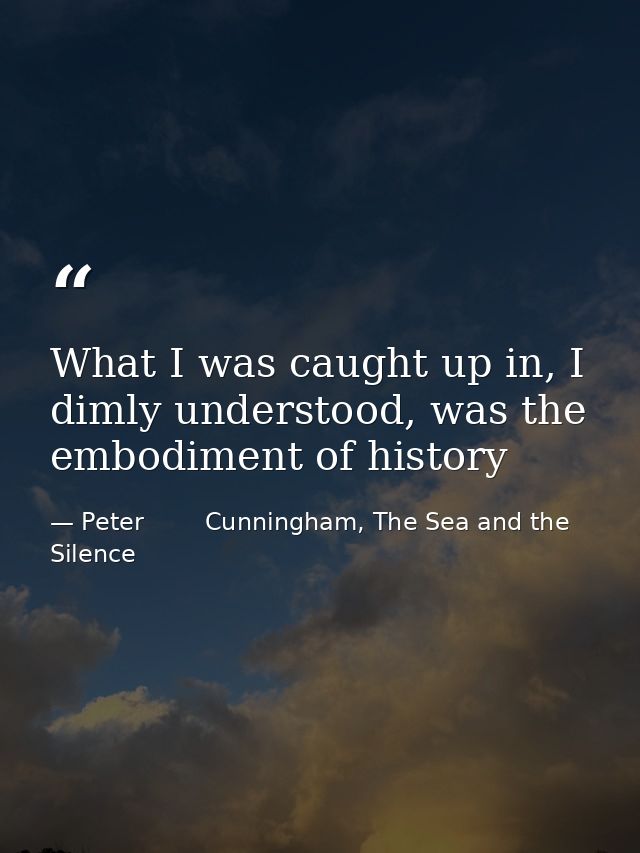 What I was caught up in, I dimly understood, was the embodiment of history — Peter        Cunningham, The Sea and the Silence