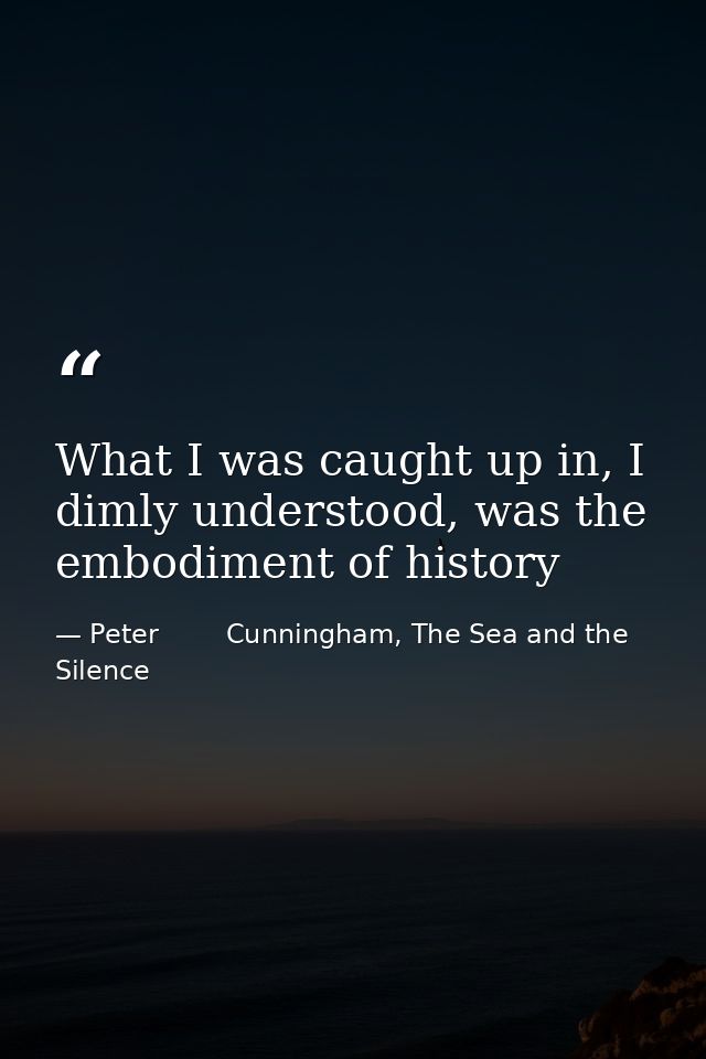 What I was caught up in, I dimly understood, was the embodiment of history — Peter        Cunningham, The Sea and the Silence