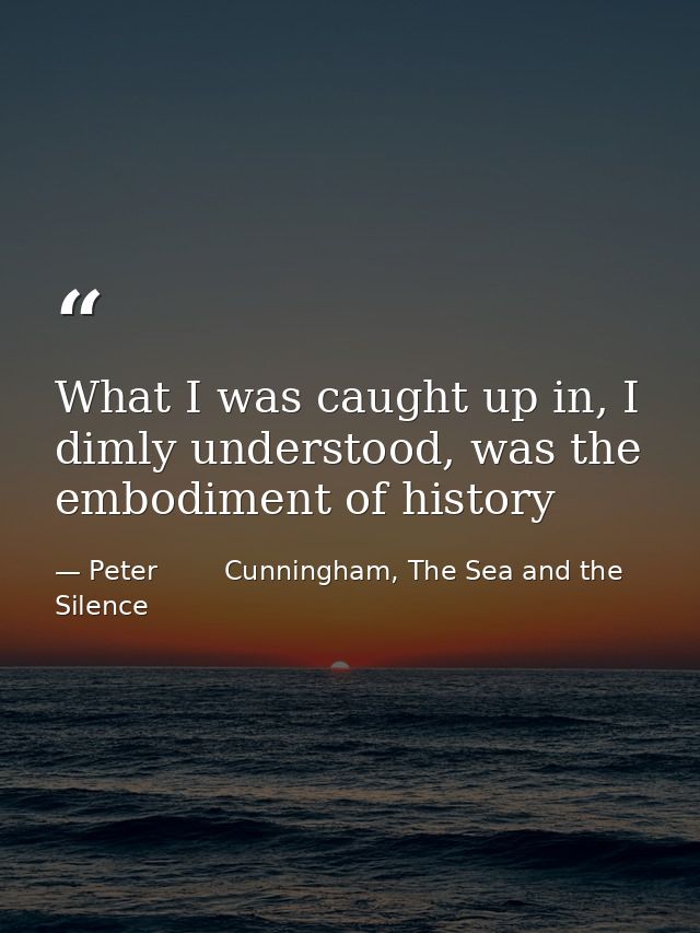 What I was caught up in, I dimly understood, was the embodiment of history — Peter        Cunningham, The Sea and the Silence