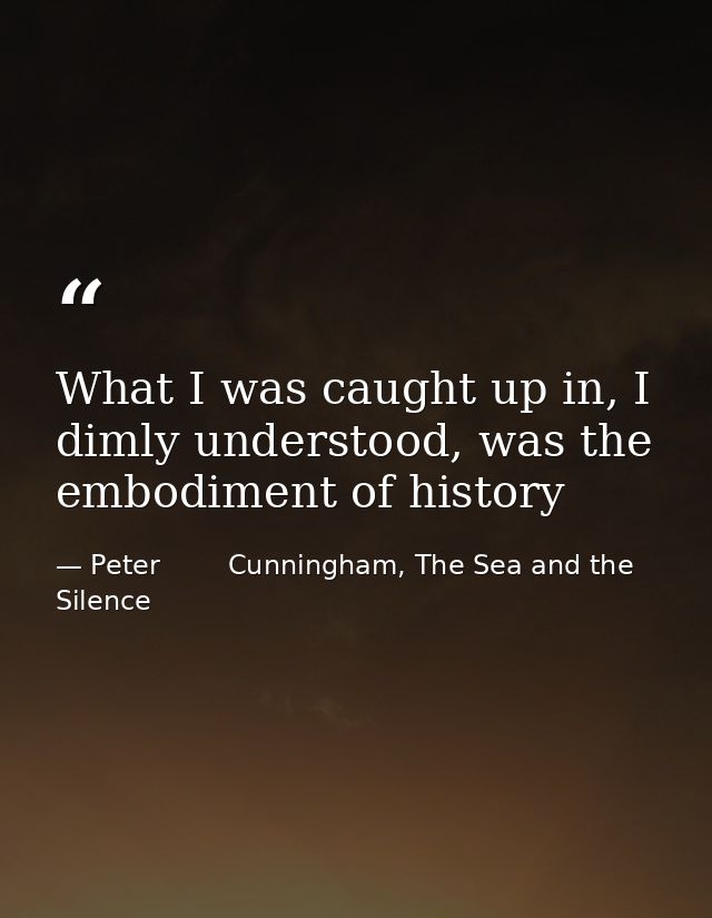 What I was caught up in, I dimly understood, was the embodiment of history — Peter        Cunningham, The Sea and the Silence
