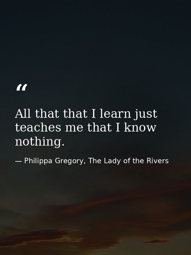 All that that I learn just teaches me that I know nothing. — Philippa Gregory, The Lady of the Rivers