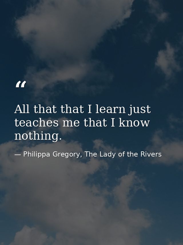 All that that I learn just teaches me that I know nothing. — Philippa Gregory, The Lady of the Rivers
