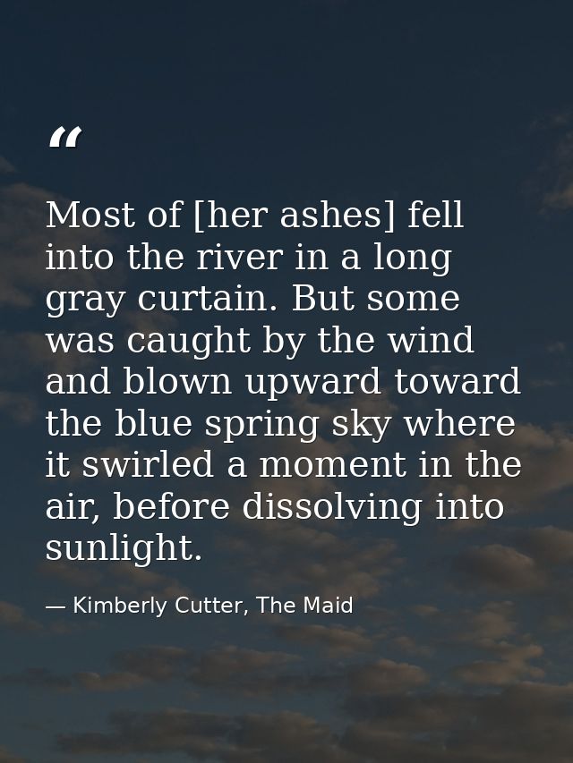 Most of [her ashes] fell into the river in a long gray curtain. But some was caught by the wind and blown upward toward  — Kimberly Cutter, The Maid