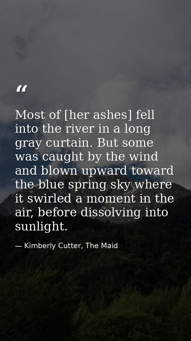 Most of [her ashes] fell into the river in a long gray curtain. But some was caught by the wind and blown upward toward  — Kimberly Cutter, The Maid