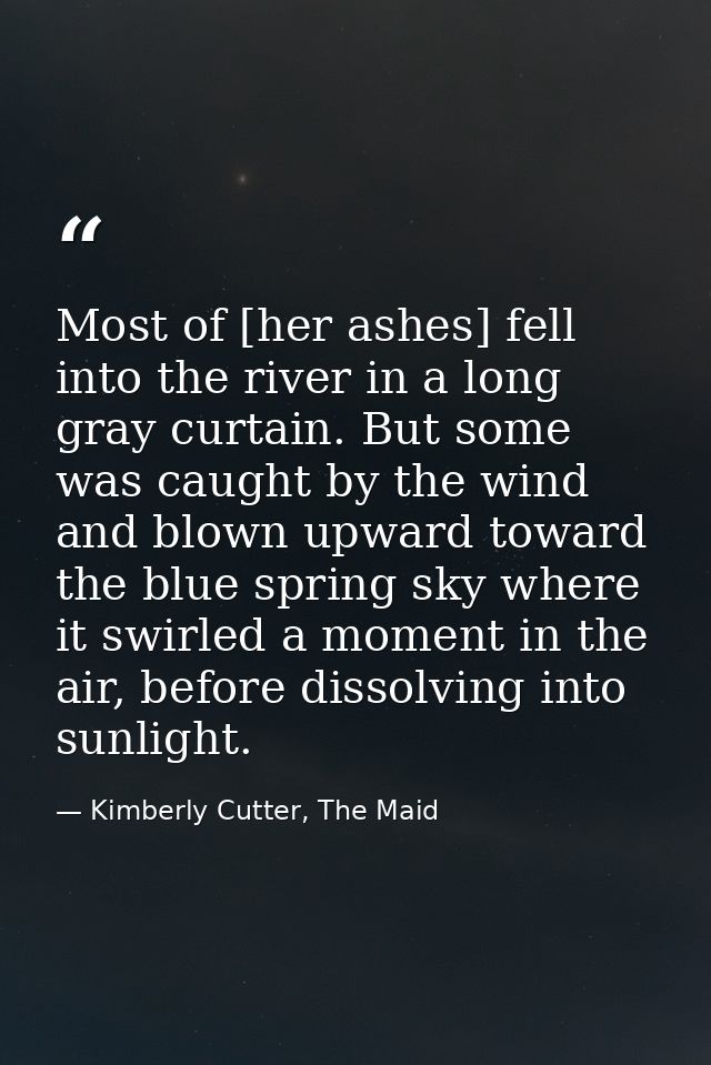 Most of [her ashes] fell into the river in a long gray curtain. But some was caught by the wind and blown upward toward  — Kimberly Cutter, The Maid