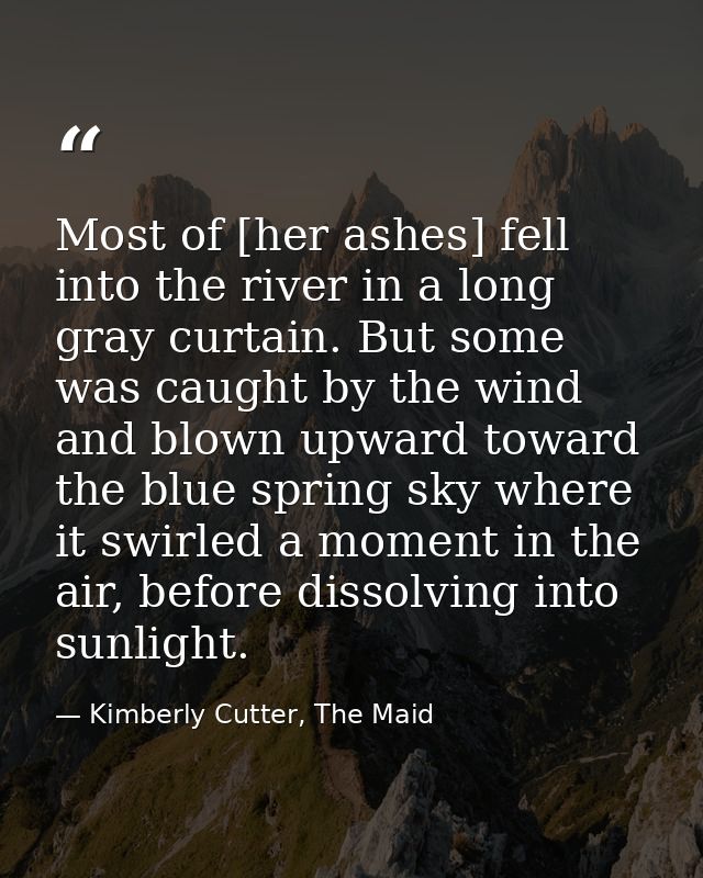 Most of [her ashes] fell into the river in a long gray curtain. But some was caught by the wind and blown upward toward  — Kimberly Cutter, The Maid