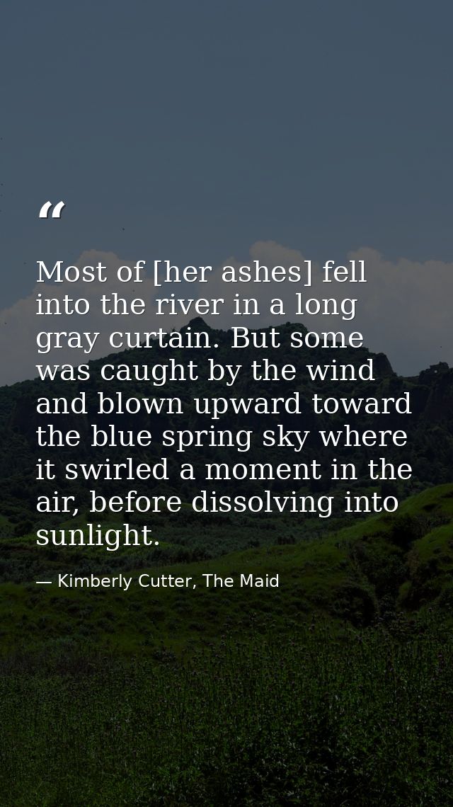 Most of [her ashes] fell into the river in a long gray curtain. But some was caught by the wind and blown upward toward  — Kimberly Cutter, The Maid