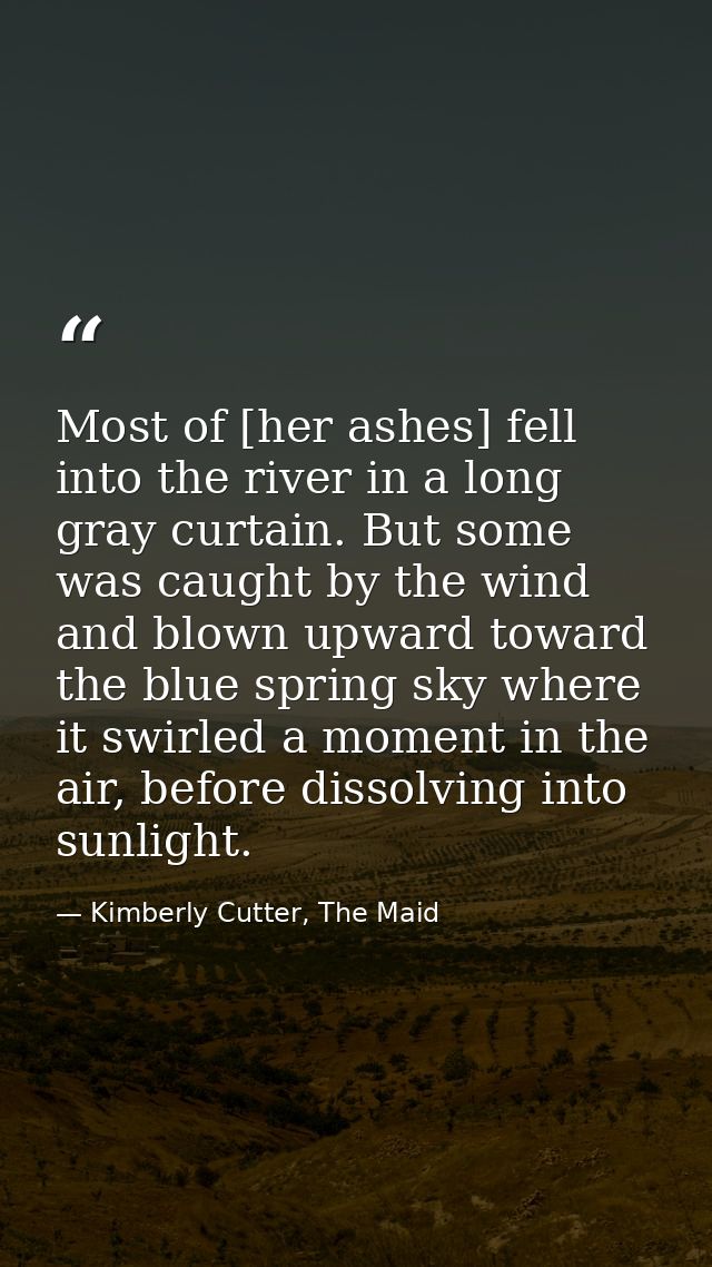 Most of [her ashes] fell into the river in a long gray curtain. But some was caught by the wind and blown upward toward  — Kimberly Cutter, The Maid