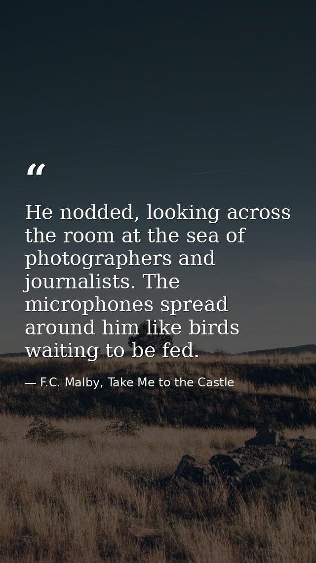 He nodded, looking across the room at the sea of photographers and journalists. The microphones spread around him like b — F.C. Malby, Take Me to the Castle