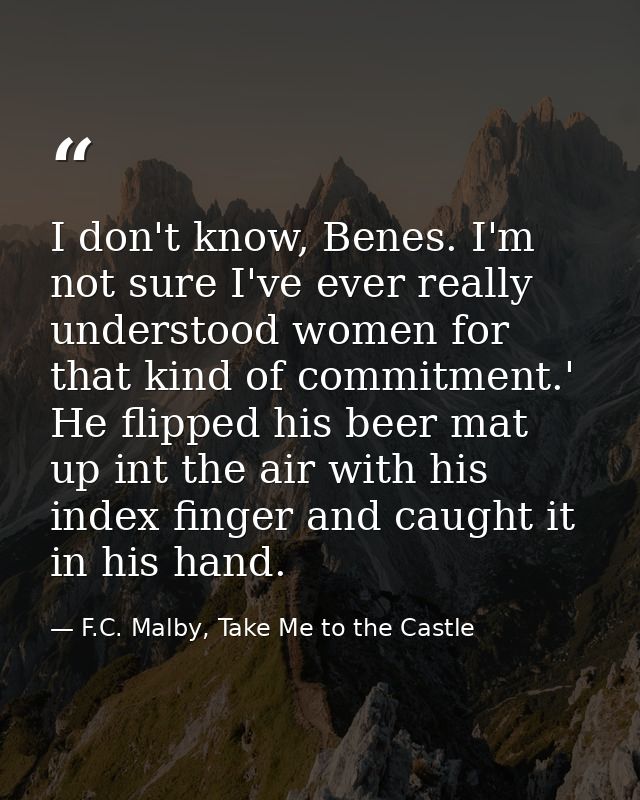 I don't know, Benes. I'm not sure I've ever really understood women for that kind of commitment.' He flipped his beer ma — F.C. Malby, Take Me to the Castle