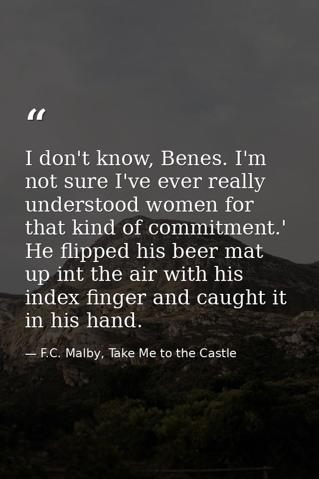 I don't know, Benes. I'm not sure I've ever really understood women for that kind of commitment.' He flipped his beer ma — F.C. Malby, Take Me to the Castle