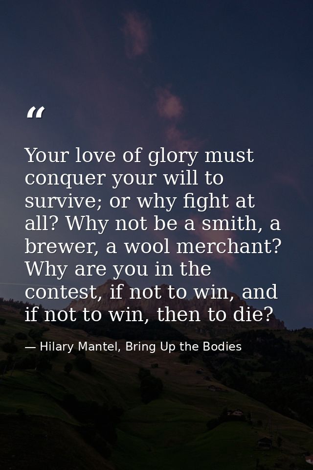 Your love of glory must conquer your will to survive; or why fight at all? Why not be a smith, a brewer, a wool merchant — Hilary Mantel, Bring Up the Bodies