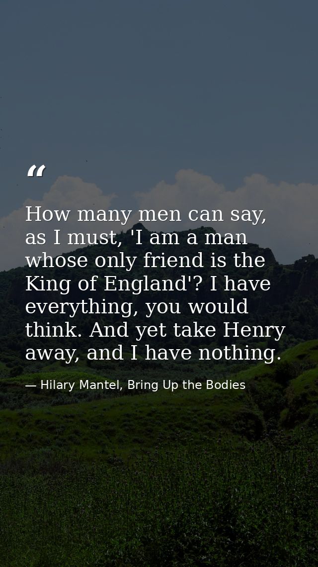 How many men can say, as I must, 'I am a man whose only friend is the King of England'? I have everything, you would thi — Hilary Mantel, Bring Up the Bodies