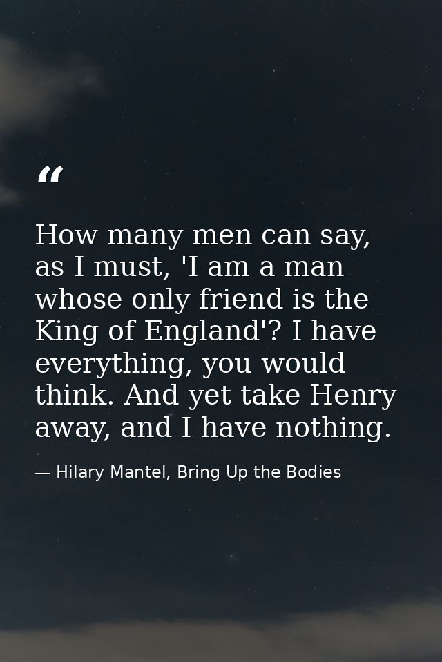 How many men can say, as I must, 'I am a man whose only friend is the King of England'? I have everything, you would thi — Hilary Mantel, Bring Up the Bodies