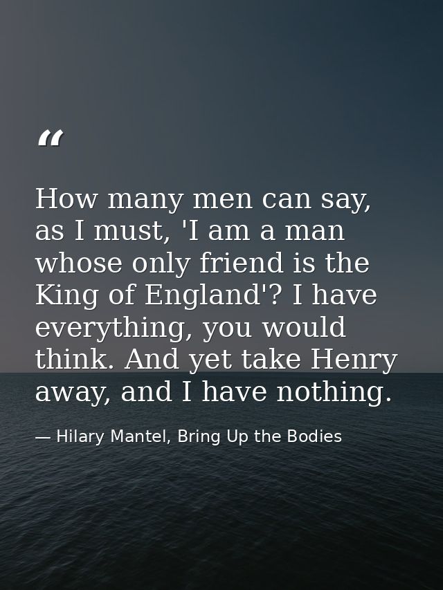 How many men can say, as I must, 'I am a man whose only friend is the King of England'? I have everything, you would thi — Hilary Mantel, Bring Up the Bodies