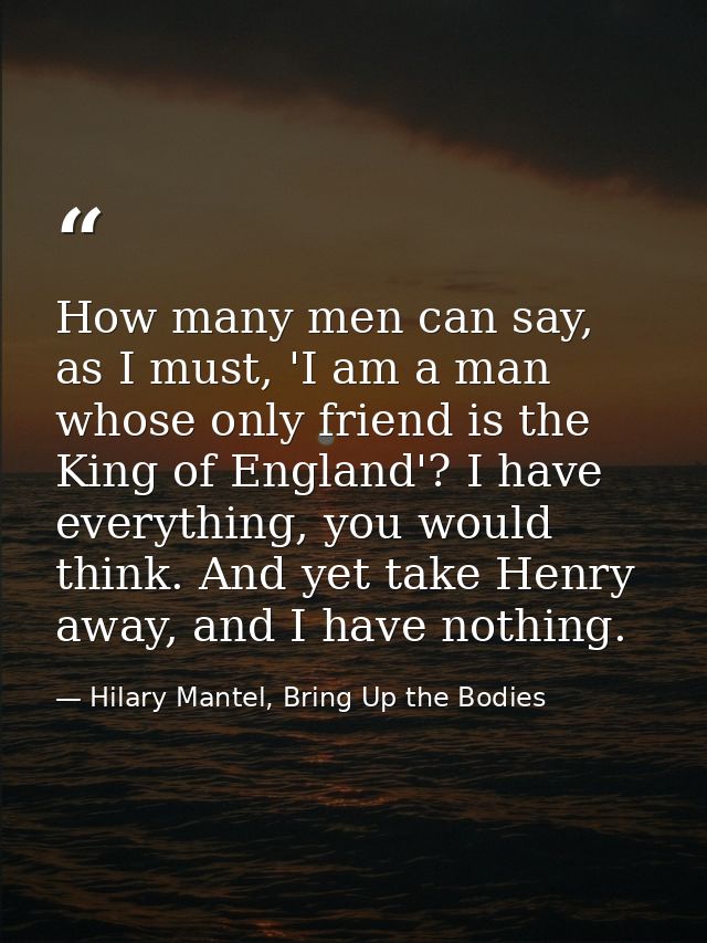 How many men can say, as I must, 'I am a man whose only friend is the King of England'? I have everything, you would thi — Hilary Mantel, Bring Up the Bodies