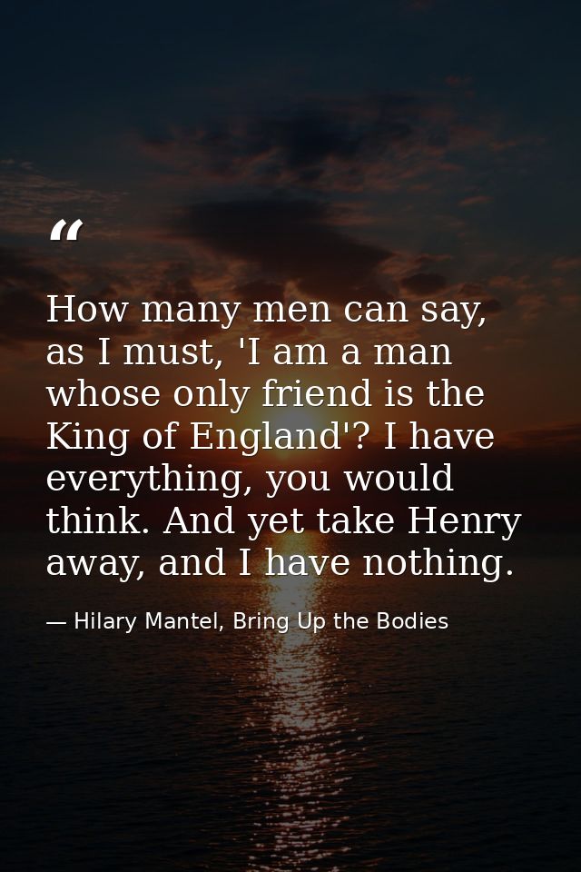How many men can say, as I must, 'I am a man whose only friend is the King of England'? I have everything, you would thi — Hilary Mantel, Bring Up the Bodies