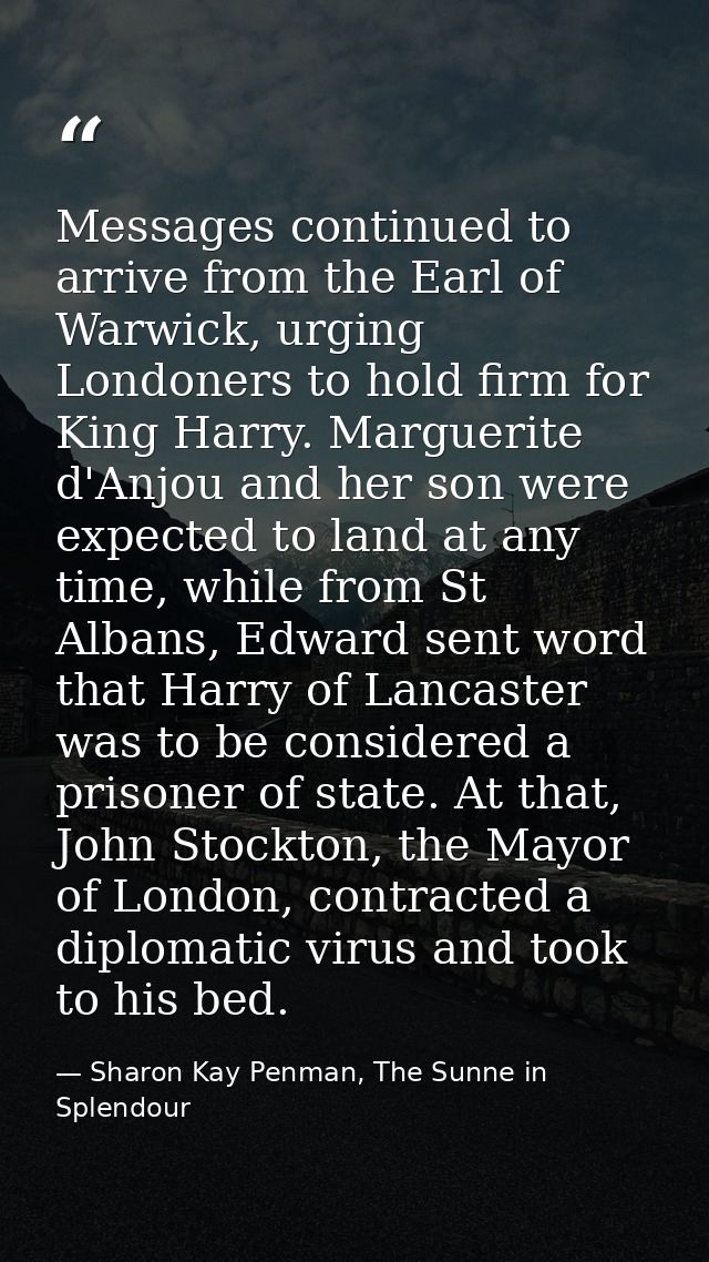 Messages continued to arrive from the Earl of Warwick, urging Londoners to hold firm for King Harry. Marguerite d'Anjou  — Sharon Kay Penman, The Sunne in Splendour