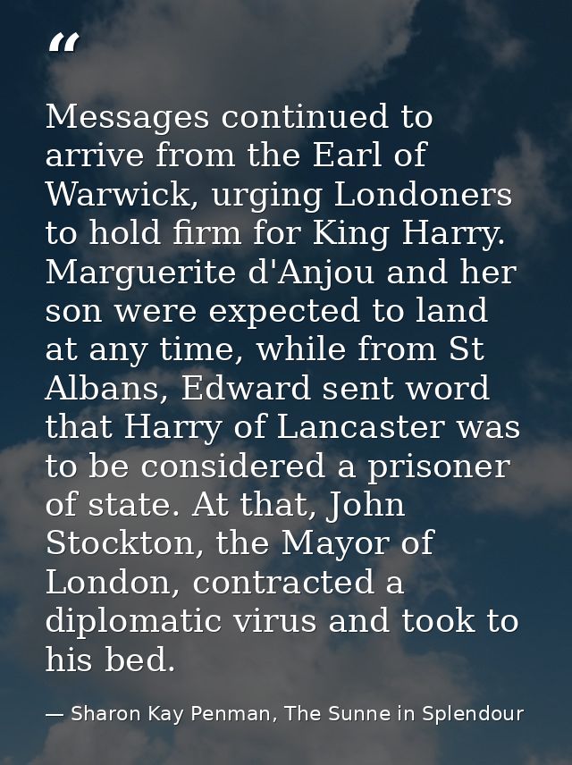 Messages continued to arrive from the Earl of Warwick, urging Londoners to hold firm for King Harry. Marguerite d'Anjou  — Sharon Kay Penman, The Sunne in Splendour
