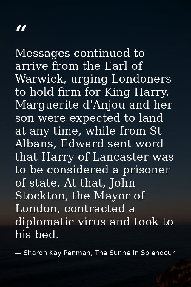 Messages continued to arrive from the Earl of Warwick, urging Londoners to hold firm for King Harry. Marguerite d'Anjou  — Sharon Kay Penman, The Sunne in Splendour