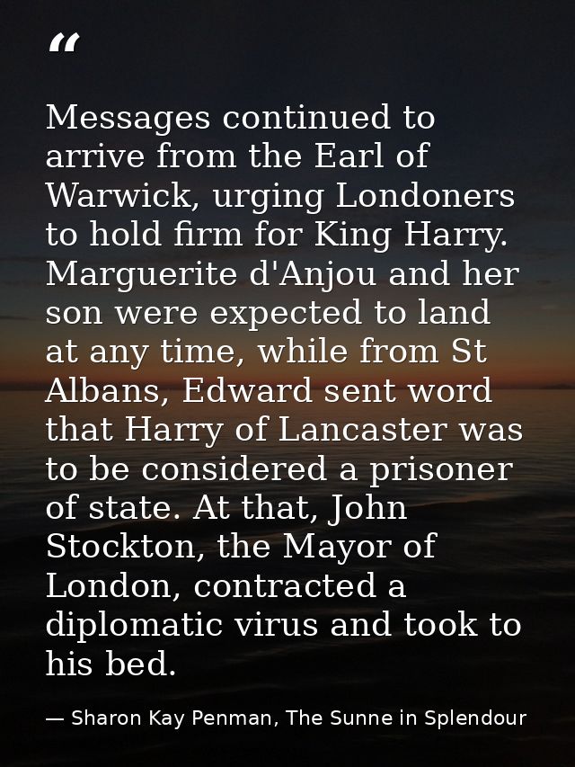 Messages continued to arrive from the Earl of Warwick, urging Londoners to hold firm for King Harry. Marguerite d'Anjou  — Sharon Kay Penman, The Sunne in Splendour