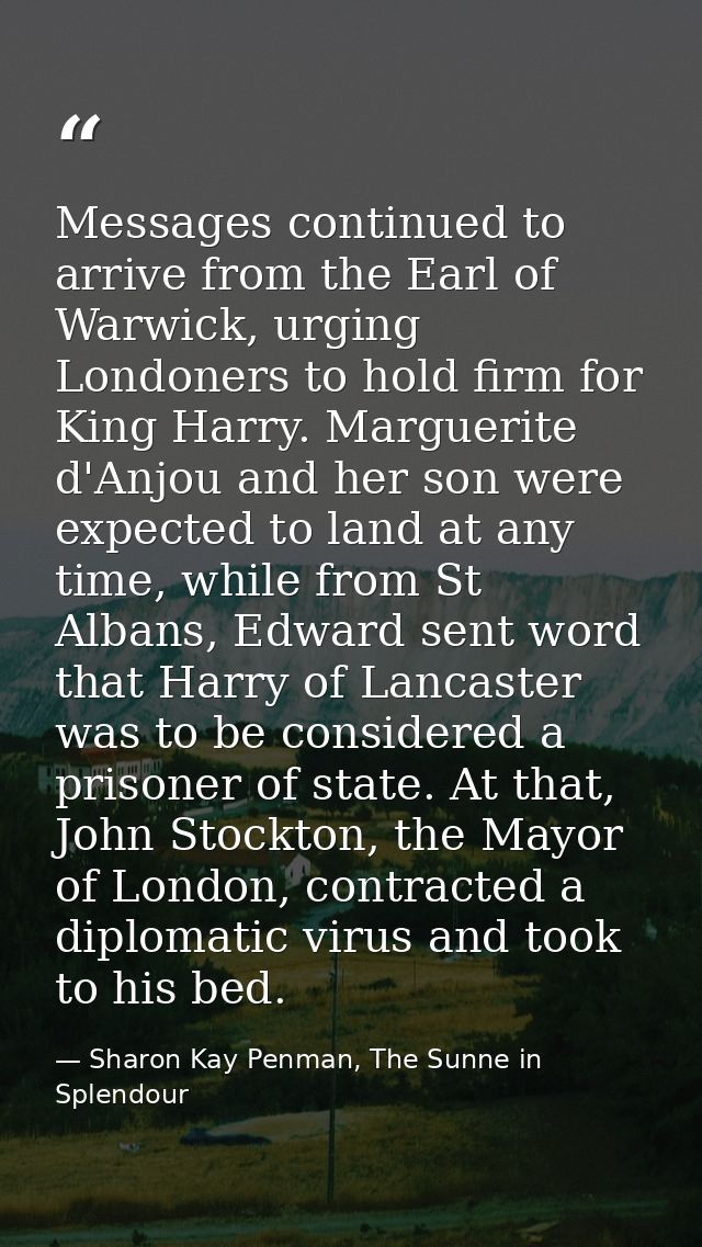 Messages continued to arrive from the Earl of Warwick, urging Londoners to hold firm for King Harry. Marguerite d'Anjou  — Sharon Kay Penman, The Sunne in Splendour