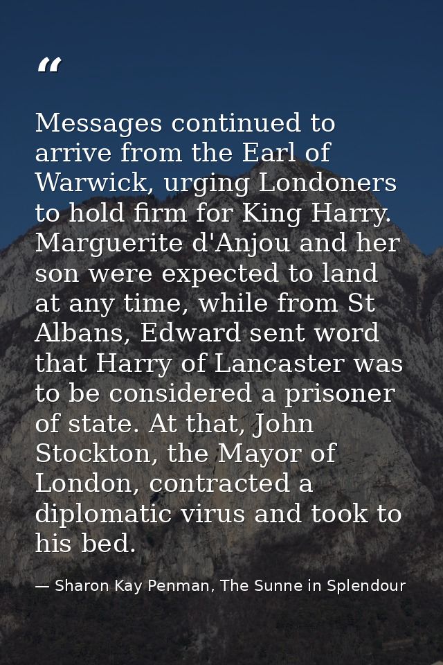 Messages continued to arrive from the Earl of Warwick, urging Londoners to hold firm for King Harry. Marguerite d'Anjou  — Sharon Kay Penman, The Sunne in Splendour