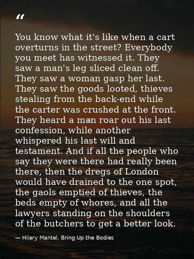 You know what it's like when a cart overturns in the street? Everybody you meet has witnessed it. They saw a man's leg s — Hilary Mantel, Bring Up the Bodies
