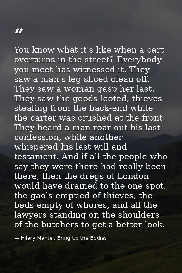 You know what it's like when a cart overturns in the street? Everybody you meet has witnessed it. They saw a man's leg s — Hilary Mantel, Bring Up the Bodies