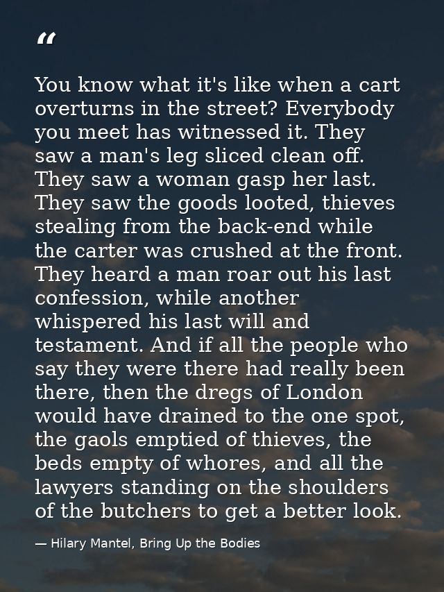 You know what it's like when a cart overturns in the street? Everybody you meet has witnessed it. They saw a man's leg s — Hilary Mantel, Bring Up the Bodies