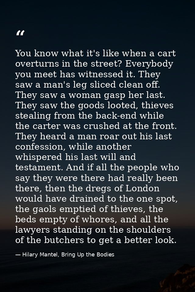 You know what it's like when a cart overturns in the street? Everybody you meet has witnessed it. They saw a man's leg s — Hilary Mantel, Bring Up the Bodies
