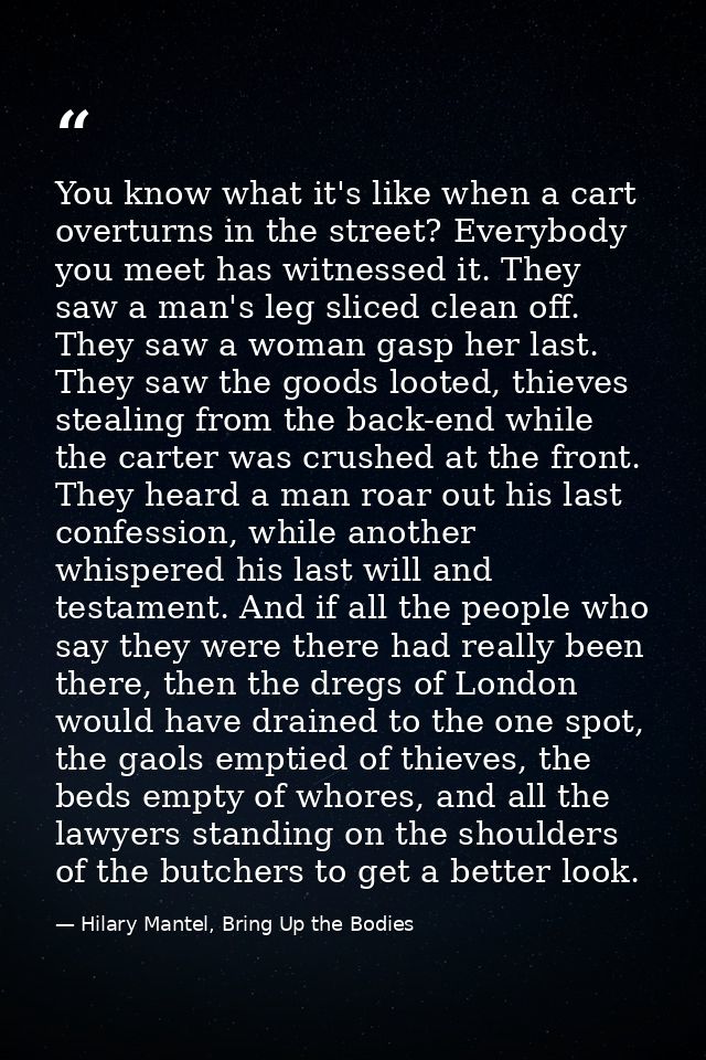 You know what it's like when a cart overturns in the street? Everybody you meet has witnessed it. They saw a man's leg s — Hilary Mantel, Bring Up the Bodies