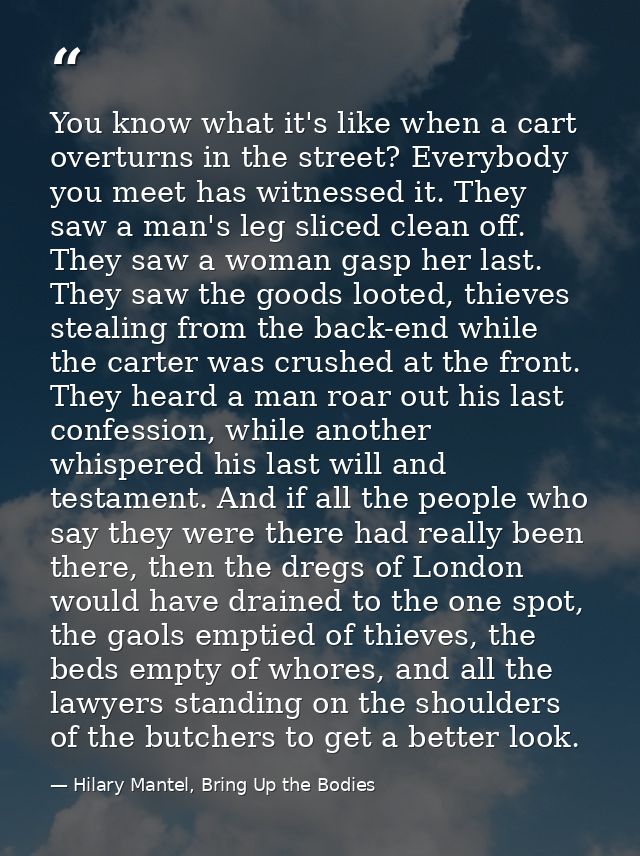 You know what it's like when a cart overturns in the street? Everybody you meet has witnessed it. They saw a man's leg s — Hilary Mantel, Bring Up the Bodies