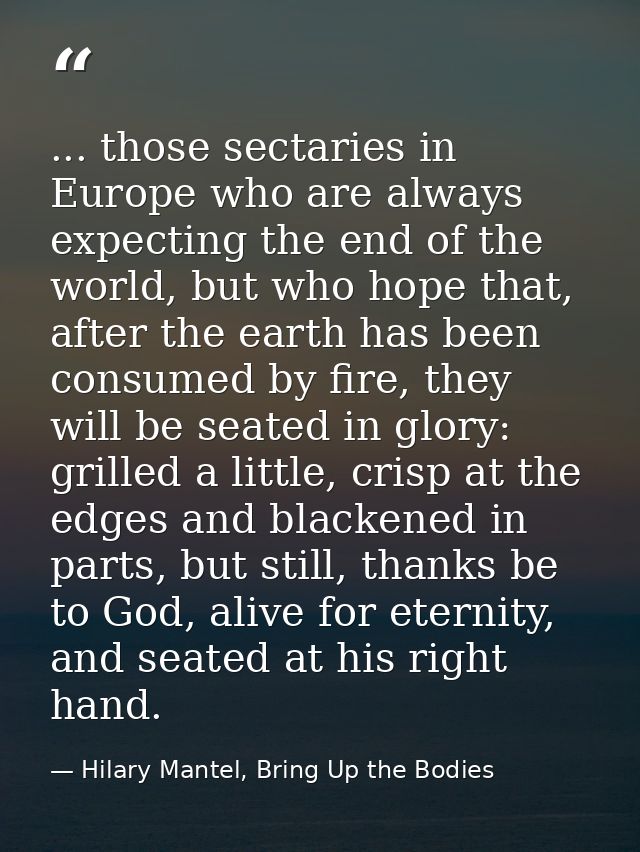 ... those sectaries in Europe who are always expecting the end of the world, but who hope that, after the earth has been — Hilary Mantel, Bring Up the Bodies