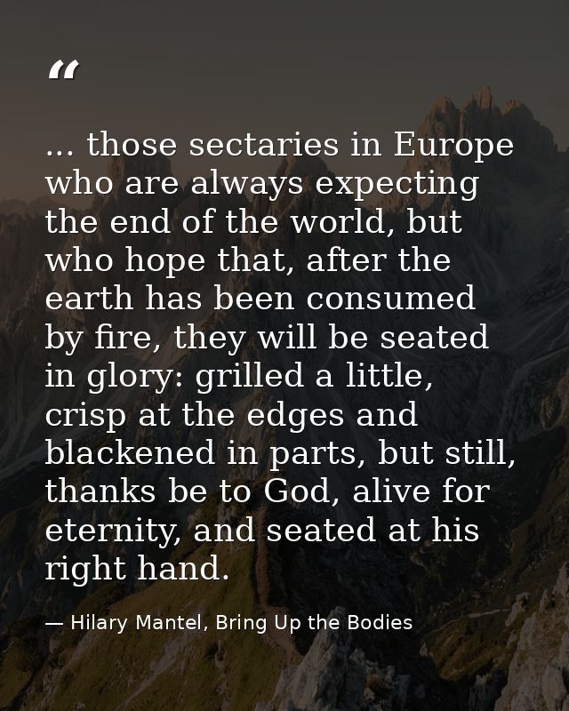 ... those sectaries in Europe who are always expecting the end of the world, but who hope that, after the earth has been — Hilary Mantel, Bring Up the Bodies