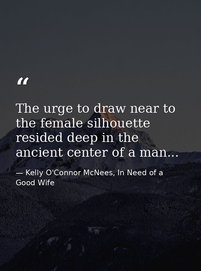 The urge to draw near to the female silhouette resided deep in the ancient center of a man... — Kelly O'Connor McNees, In Need of a Good Wife